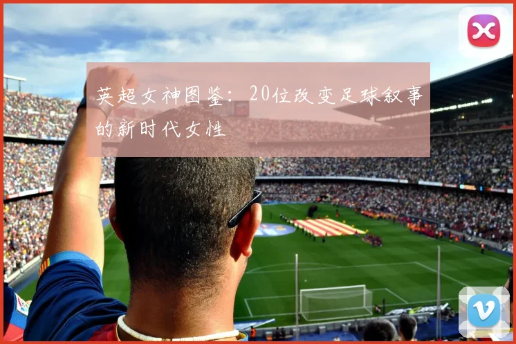 英超女神图鉴：20位改变足球叙事的新时代女性