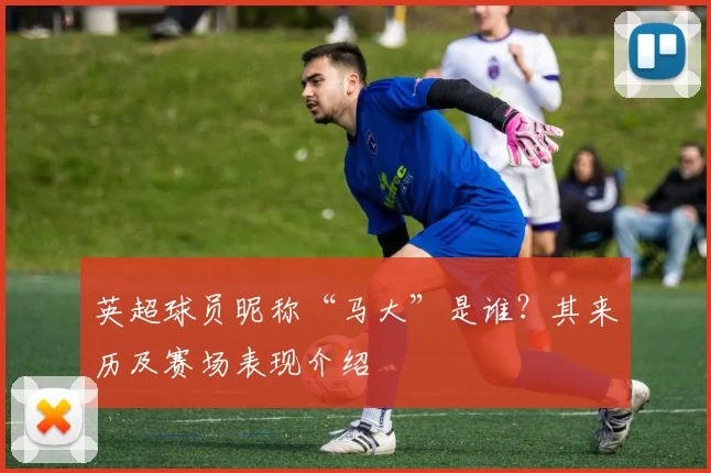 英超球员昵称“马大”是谁？其来历及赛场表现介绍