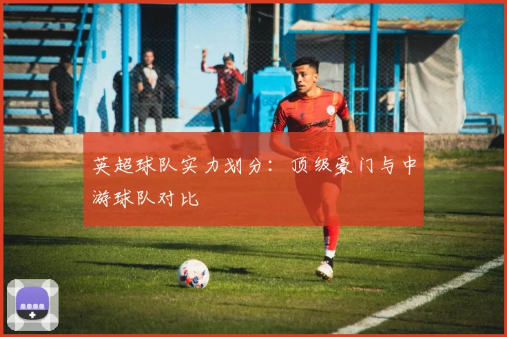 英超球队实力划分：顶级豪门与中游球队对比