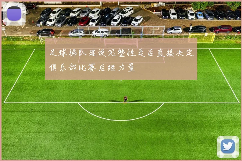 足球梯队建设完整性是否直接决定俱乐部比赛后继力量