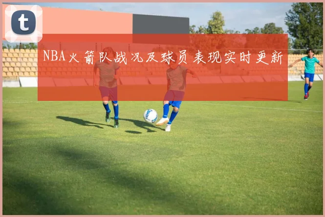 NBA火箭队战况及球员表现实时更新